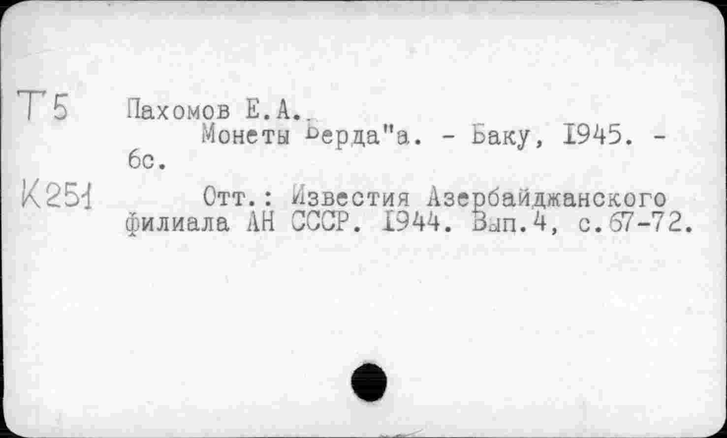 ﻿Т5
К2Ы
Пахомов Е.А..
Монеты ьерда"а. - Баку, 1945. -6с.
Отт.: Известия Азербайджанского филиала АН ЗССР. 1944. Зып.4, с. 67-72.